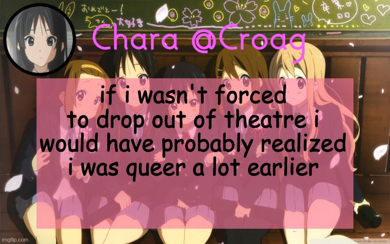 Chara's K-on temp | if i wasn't forced to drop out of theatre i would have probably realized i was queer a lot earlier | image tagged in chara's k-on temp | made w/ Imgflip meme maker