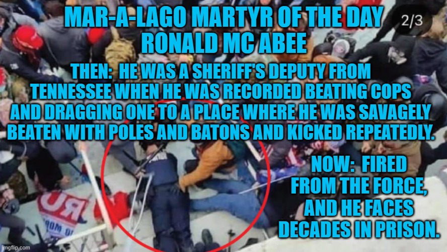 "Our cops attacking their cops is OK." --The Tangerine Tyrant's Cult | MAR-A-LAGO MARTYR OF THE DAY
RONALD MC ABEE; THEN:  HE WAS A SHERIFF'S DEPUTY FROM TENNESSEE WHEN HE WAS RECORDED BEATING COPS AND DRAGGING ONE TO A PLACE WHERE HE WAS SAVAGELY BEATEN WITH POLES AND BATONS AND KICKED REPEATEDLY. NOW:  FIRED FROM THE FORCE, AND HE FACES DECADES IN PRISON. | image tagged in politics | made w/ Imgflip meme maker