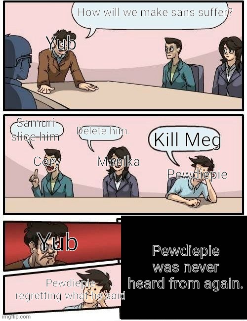YuB, cory, monika, and pewdiepie at a confrence | How will we make sans suffer? Yub; Delete him. Samuri slice him; Kill Meg; Cory           Monika; Pewdiepie; Pewdiepie was never heard from again. Yub; Pewdiepie regretting what he said | image tagged in memes,yub,coryxkenshin,monika,pewdiepie,sans will suffer | made w/ Imgflip meme maker