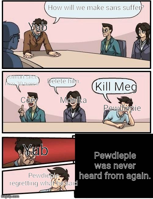 Boardroom Meeting Suggestion | How will we make sans suffer? Yub; Delete him. Samuri slice him 30 times; Kill Meg; Cory           Monika; Pewdiepie; Pewdiepie was never heard from again. Yub; Pewdiepie regretting what he said | image tagged in memes,yub,coryxkenshin,monika,pewdiepie,sans will suffer | made w/ Imgflip meme maker