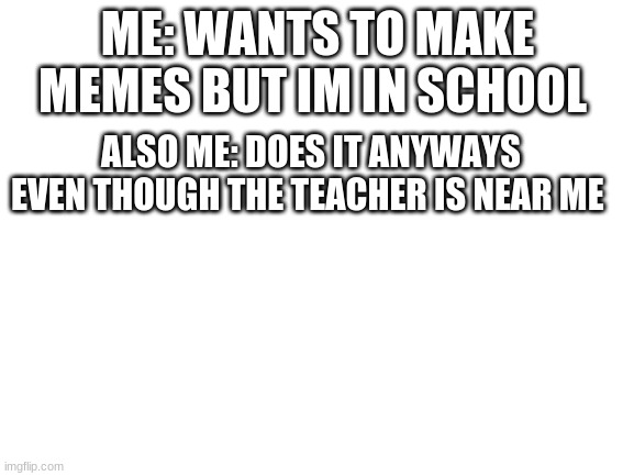 if you cant tell, im in school | ME: WANTS TO MAKE MEMES BUT IM IN SCHOOL; ALSO ME: DOES IT ANYWAYS EVEN THOUGH THE TEACHER IS NEAR ME | image tagged in blank white template | made w/ Imgflip meme maker