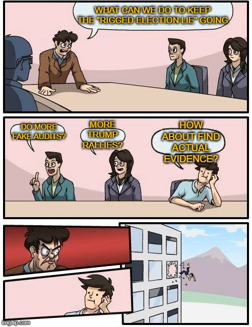 Boardroom Meeting Suggestion | WHAT CAN WE DO TO KEEP THE "RIGGED ELECTION LIE" GOING; HOW ABOUT FIND ACTUAL EVIDENCE? MORE TRUMP RALLIES? DO MORE FAKE AUDITS? | image tagged in memes,boardroom meeting suggestion | made w/ Imgflip meme maker