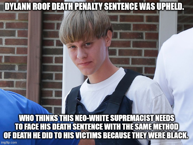 America's biggest racist | DYLANN ROOF DEATH PENALTY SENTENCE WAS UPHELD. WHO THINKS THIS NEO-WHITE SUPREMACIST NEEDS TO FACE HIS DEATH SENTENCE WITH THE SAME METHOD OF DEATH HE DID TO HIS VICTIMS BECAUSE THEY WERE BLACK. | image tagged in dylann roof,charleston,south carolina,death penalty,hate crime,murderer | made w/ Imgflip meme maker