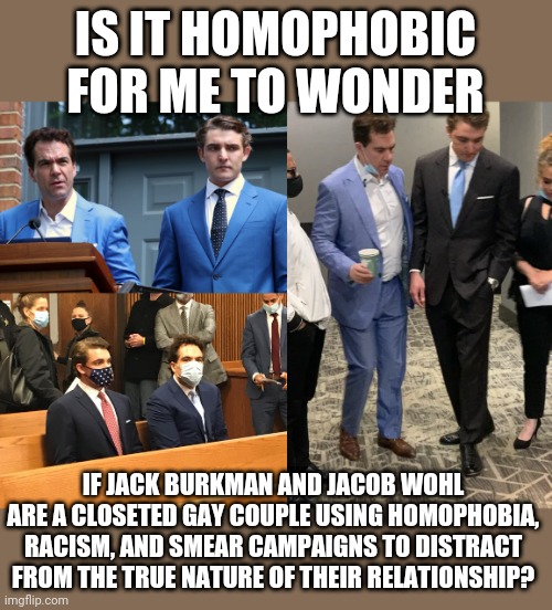 Part of a long, sad, destructive history? | IS IT HOMOPHOBIC FOR ME TO WONDER; IF JACK BURKMAN AND JACOB WOHL ARE A CLOSETED GAY COUPLE USING HOMOPHOBIA, RACISM, AND SMEAR CAMPAIGNS TO DISTRACT FROM THE TRUE NATURE OF THEIR RELATIONSHIP? | image tagged in i have several questions,homophobia,closeted gay,but why why would you do that,sus | made w/ Imgflip meme maker