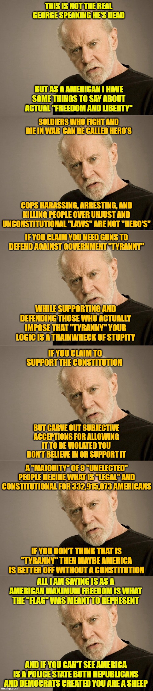 THIS IS NOT THE REAL GEORGE SPEAKING HE'S DEAD; BUT AS A AMERICAN I HAVE SOME THINGS TO SAY ABOUT ACTUAL "FREEDOM AND LIBERTY"; SOLDIERS WHO FIGHT AND DIE IN WAR  CAN BE CALLED HERO'S; COPS HARASSING, ARRESTING, AND KILLING PEOPLE OVER UNJUST AND UNCONSTITUTIONAL "LAWS" ARE NOT "HERO'S"; IF YOU CLAIM YOU NEED GUNS TO DEFEND AGAINST GOVERNMENT "TYRANNY"; WHILE SUPPORTING AND DEFENDING THOSE WHO ACTUALLY IMPOSE THAT "TYRANNY" YOUR LOGIC IS A TRAINWRECK OF STUPITY; IF YOU CLAIM TO SUPPORT THE CONSTITUTION; BUT CARVE OUT SUBJECTIVE ACCEPTIONS FOR ALLOWING IT TO BE VIOLATED YOU DON'T BELIEVE IN OR SUPPORT IT; A "MAJORITY" OF 9 "UNELECTED" PEOPLE DECIDE WHAT IS "LEGAL" AND CONSTITUTIONAL FOR 332,915,073 AMERICANS; IF YOU DON'T THINK THAT IS "TYRANNY" THEN MAYBE AMERICA IS BETTER OFF WITHOUT A CONSTITUTION; ALL I AM SAYING IS AS A AMERICAN MAXIMUM FREEDOM IS WHAT THE "FLAG" WAS MEANT TO REPRESENT; AND IF YOU CAN'T SEE AMERICA IS A POLICE STATE BOTH REPUBLICANS AND DEMOCRATS CREATED YOU ARE A SHEEP | image tagged in george carlin | made w/ Imgflip meme maker