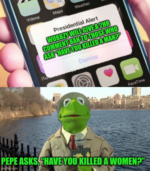 The next question of q and a, vote Pepe party | WUBBZY WILL GIVE A 2HR COMMENT BAN TO THOSE WHO ASK “HAVE YOU KILLED A MAN?”; PEPE ASKS, “HAVE YOU KILLED A WOMEN?” | image tagged in memes,presidential alert,kermit news report,pepe party | made w/ Imgflip meme maker