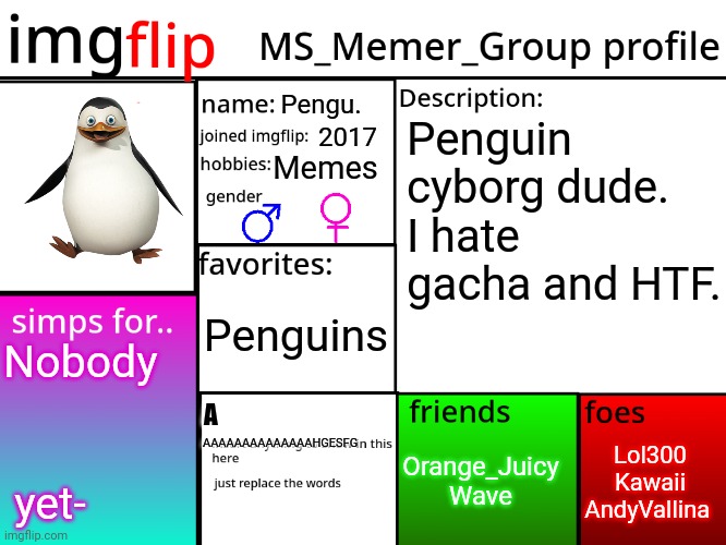 A | Pengu. Penguin cyborg dude. I hate gacha and HTF. 2017; Memes; Penguins; Nobody  

         

 
 yet-; A; Lol300
Kawaii
AndyVallina; Orange_Juicy
Wave; AAAAAAAAAAAAAAHGESFG | image tagged in msmg profile | made w/ Imgflip meme maker