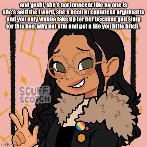 w o | and yoshi, she’s not innocent like no one is she’s said the f word, she’s been in countless arguments and you only wanna take up for her because you simp for this hoe, why not stfu and get a life you little bitch. | image tagged in w o | made w/ Imgflip meme maker