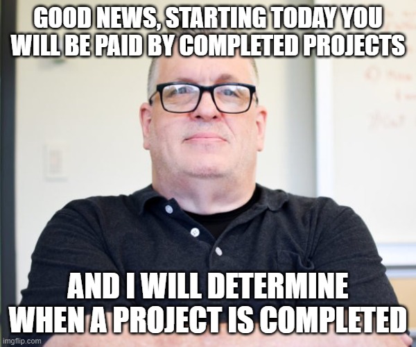 He has you | GOOD NEWS, STARTING TODAY YOU WILL BE PAID BY COMPLETED PROJECTS; AND I WILL DETERMINE WHEN A PROJECT IS COMPLETED | image tagged in bossy boss | made w/ Imgflip meme maker