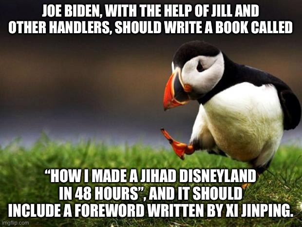 Joe Biden is a worldwide author of screwups | JOE BIDEN, WITH THE HELP OF JILL AND OTHER HANDLERS, SHOULD WRITE A BOOK CALLED; “HOW I MADE A JIHAD DISNEYLAND IN 48 HOURS”, AND IT SHOULD INCLUDE A FOREWORD WRITTEN BY XI JINPING. | image tagged in memes,unpopular opinion puffin,afghanistan,disneyland,jihad,joe biden | made w/ Imgflip meme maker