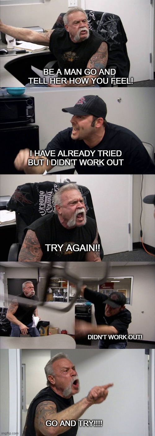 American Chopper Argument | BE A MAN GO AND  TELL HER HOW YOU FEEL! I HAVE ALREADY TRIED BUT I DIDN'T WORK OUT; TRY AGAIN!! DIDN'T WORK OUT! GO AND TRY!!!! | image tagged in memes,american chopper argument | made w/ Imgflip meme maker