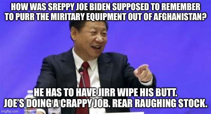 China is laughing at us. Thanks Joe. | HOW WAS SREPPY JOE BIDEN SUPPOSED TO REMEMBER TO PURR THE MIRITARY EQUIPMENT OUT OF AFGHANISTAN? HE HAS TO HAVE JIRR WIPE HIS BUTT. JOE’S DOING A CRAPPY JOB. REAR RAUGHING STOCK. | image tagged in xi jinping laughing,memes,joe biden,china,afghanistan,jill biden | made w/ Imgflip meme maker
