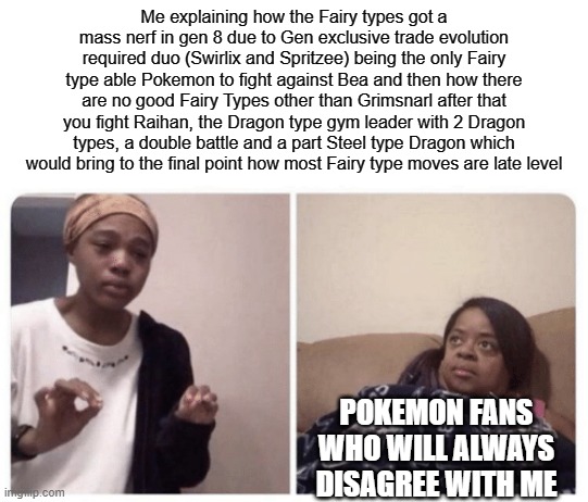 Da speech on Fairy types | Me explaining how the Fairy types got a mass nerf in gen 8 due to Gen exclusive trade evolution required duo (Swirlix and Spritzee) being the only Fairy type able Pokemon to fight against Bea and then how there are no good Fairy Types other than Grimsnarl after that you fight Raihan, the Dragon type gym leader with 2 Dragon types, a double battle and a part Steel type Dragon which would bring to the final point how most Fairy type moves are late level; POKEMON FANS WHO WILL ALWAYS DISAGREE WITH ME | image tagged in me explaining why | made w/ Imgflip meme maker