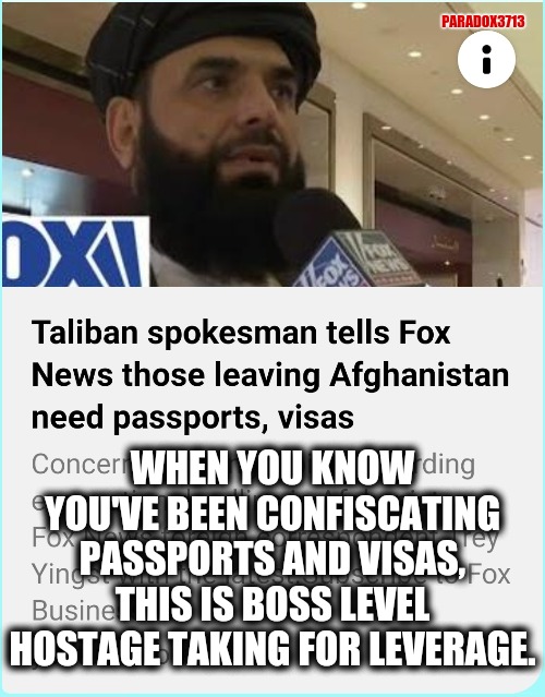 The Taliban are hunting Americans to secure a massive prisoner exchange of their terrorist brothers. | PARADOX3713; WHEN YOU KNOW YOU'VE BEEN CONFISCATING PASSPORTS AND VISAS, THIS IS BOSS LEVEL HOSTAGE TAKING FOR LEVERAGE. | image tagged in memes,politics,joe biden,afghanistan,taliban,islamic terrorism | made w/ Imgflip meme maker