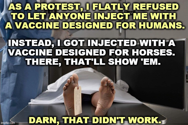 Dicing for Death, starring Donald Trump. | AS A PROTEST, I FLATLY REFUSED 
TO LET ANYONE INJECT ME WITH 
A VACCINE DESIGNED FOR HUMANS. INSTEAD, I GOT INJECTED WITH A 
VACCINE DESIGNED FOR HORSES. 
THERE, THAT'LL SHOW 'EM. DARN, THAT DIDN'T WORK. | image tagged in morgue,pandemic,covid-19,anti vax,fools,dead people | made w/ Imgflip meme maker