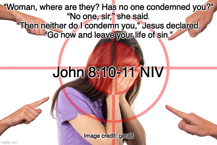 He Came to Save | “Woman, where are they? Has no one condemned you?”

“No one, sir,” she said.

“Then neither do I condemn you,” Jesus declared. “Go now and leave your life of sin.”; John 8:10-11 NIV; Image credit: geralt | image tagged in repentance,faith,forgiveness | made w/ Imgflip meme maker