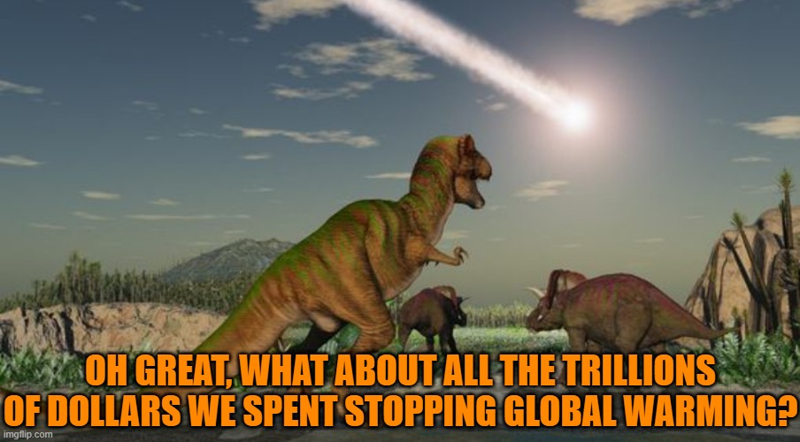 Dinosaurs meteor | OH GREAT, WHAT ABOUT ALL THE TRILLIONS OF DOLLARS WE SPENT STOPPING GLOBAL WARMING? | image tagged in dinosaurs meteor | made w/ Imgflip meme maker