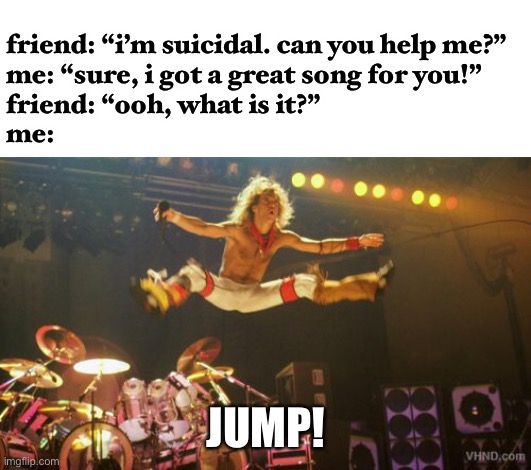 jk i would never do this | friend: “i’m suicidal. can you help me?”
me: “sure, i got a great song for you!”
friend: “ooh, what is it?”
me:; JUMP! | image tagged in van halen,funny,suicide,dark humor,wtf,this is not okie dokie | made w/ Imgflip meme maker