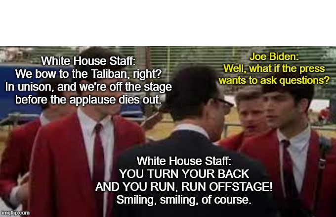 Joe's handlers are evil. | Joe Biden:
Well, what if the press
wants to ask questions? White House Staff:
We bow to the Taliban, right?
In unison, and we're off the stage
before the applause dies out. White House Staff: YOU TURN YOUR BACK
AND YOU RUN, RUN OFFSTAGE!
Smiling, smiling, of course. | image tagged in afghanistan,taliban,hillary for prison,msm lies,biden,liberalism | made w/ Imgflip meme maker