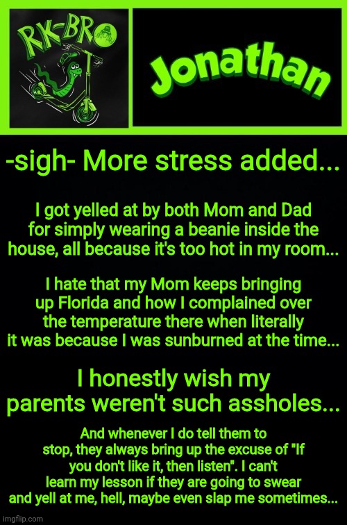 I'm sad, help me later because I gtg somewhere | -sigh- More stress added... I got yelled at by both Mom and Dad for simply wearing a beanie inside the house, all because it's too hot in my room... I hate that my Mom keeps bringing up Florida and how I complained over the temperature there when literally it was because I was sunburned at the time... I honestly wish my parents weren't such assholes... And whenever I do tell them to stop, they always bring up the excuse of "If you don't like it, then listen". I can't learn my lesson if they are going to swear and yell at me, hell, maybe even slap me sometimes... | image tagged in jonathan the bro | made w/ Imgflip meme maker