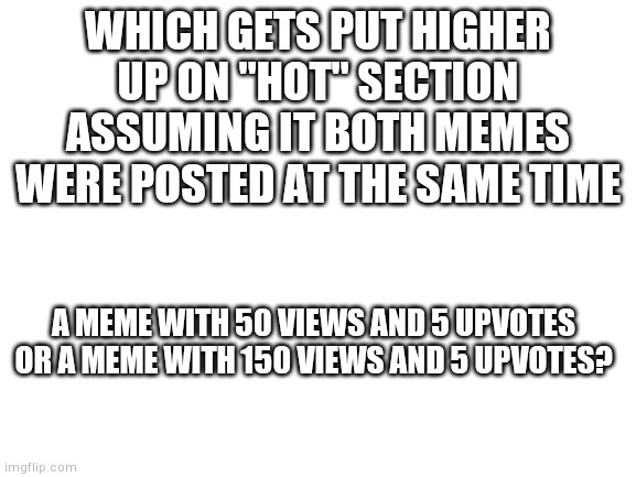 What I mean is, the 1 in 50 has more upvotes per view meaning it's higher quality | WHICH GETS PUT HIGHER UP ON "HOT" SECTION ASSUMING IT BOTH MEMES WERE POSTED AT THE SAME TIME; A MEME WITH 50 VIEWS AND 5 UPVOTES OR A MEME WITH 150 VIEWS AND 5 UPVOTES? | image tagged in blank white template | made w/ Imgflip meme maker