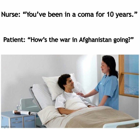 Afghan coma |  Nurse: “You’ve been in a coma for 10 years.”; Patient: “How’s the war in Afghanistan going?” | image tagged in sir you've been in a coma | made w/ Imgflip meme maker