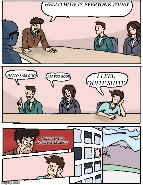 Decided to make it a template | HELLO HOW IS EVERYONE TODAY; HELLO I AM GOOD; I AM TOO GOOD; I FEEL QUITE SHITE; *INSERT WIERD ANIME BATTLE MUSIC* | image tagged in boardroom meeting redrawn-gay dinosaur,yourlocalgaydinosaur | made w/ Imgflip meme maker