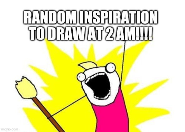 This happens all the time to me | RANDOM INSPIRATION TO DRAW AT 2 AM!!!! | image tagged in memes,x all the y | made w/ Imgflip meme maker