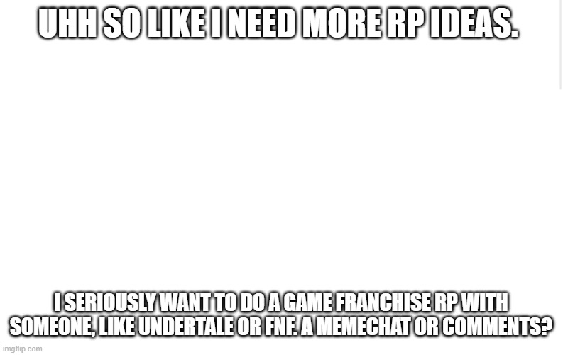like, deadass. | UHH SO LIKE I NEED MORE RP IDEAS. I SERIOUSLY WANT TO DO A GAME FRANCHISE RP WITH SOMEONE, LIKE UNDERTALE OR FNF. A MEMECHAT OR COMMENTS? | image tagged in blank meme template | made w/ Imgflip meme maker