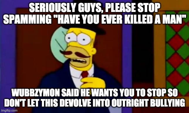 Even Firestar, the stream's top troll, said it's gone to far. Stop testing Wubbzymon's patience. | SERIOUSLY GUYS, PLEASE STOP SPAMMING "HAVE YOU EVER KILLED A MAN"; WUBBZYMON SAID HE WANTS YOU TO STOP SO DON'T LET THIS DEVOLVE INTO OUTRIGHT BULLYING | image tagged in and,vote,for,the,rup | made w/ Imgflip meme maker