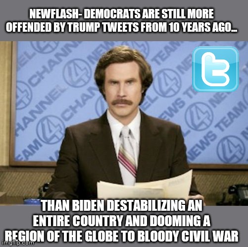 Let's face it, liberals are not known for their intelligence, only their loyalty to the party | NEWFLASH- DEMOCRATS ARE STILL MORE OFFENDED BY TRUMP TWEETS FROM 10 YEARS AGO... THAN BIDEN DESTABILIZING AN ENTIRE COUNTRY AND DOOMING A REGION OF THE GLOBE TO BLOODY CIVIL WAR | image tagged in memes,ron burgundy,trump twitter,liberal logic,liberal hypocrisy | made w/ Imgflip meme maker