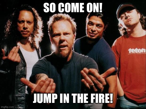 Metallica come on | SO COME ON! JUMP IN THE FIRE! | image tagged in metallica come on | made w/ Imgflip meme maker