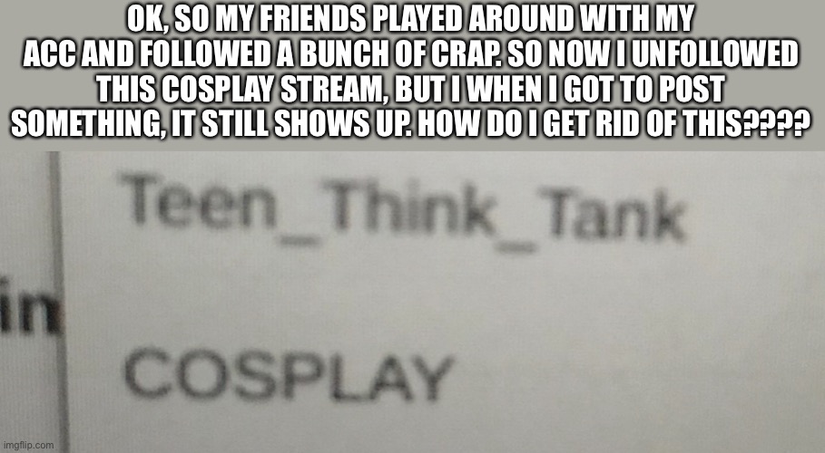 HELP!!!!!!! | OK, SO MY FRIENDS PLAYED AROUND WITH MY ACC AND FOLLOWED A BUNCH OF CRAP. SO NOW I UNFOLLOWED THIS COSPLAY STREAM, BUT I WHEN I GOT TO POST SOMETHING, IT STILL SHOWS UP. HOW DO I GET RID OF THIS???? | image tagged in help,issues | made w/ Imgflip meme maker