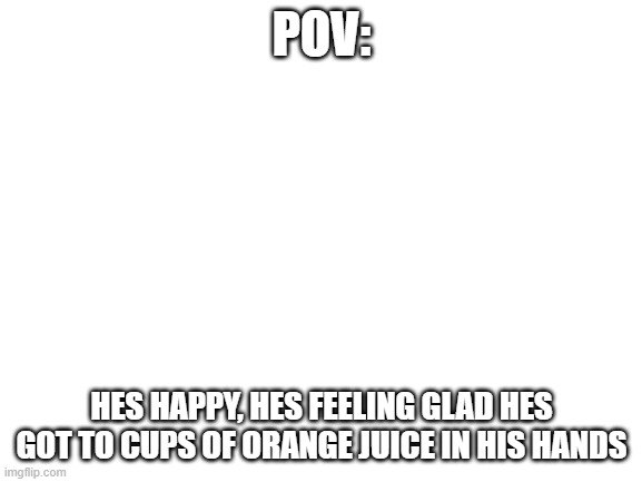 Blank White Template | POV:; HES HAPPY, HES FEELING GLAD HES GOT TO CUPS OF ORANGE JUICE IN HIS HANDS | image tagged in blank white template | made w/ Imgflip meme maker