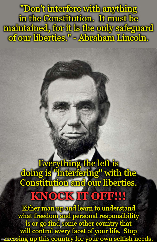 Leave the Constitution alone!  Stop misinterpreting it! | "Don't interfere with anything in the Constitution.  It must be maintained, for it is the only safeguard of our liberties." - Abraham Lincoln. Everything the left is doing is "interfering" with the Constitution and our liberties. Either man up and learn to understand what freedom and personal responsibility is or go find some other country that will control every facet of your life.  Stop messing up this country for your own selfish needs. KNOCK IT OFF!!! | image tagged in abraham lincoln,freedom,rights from god,america love it or leave it | made w/ Imgflip meme maker