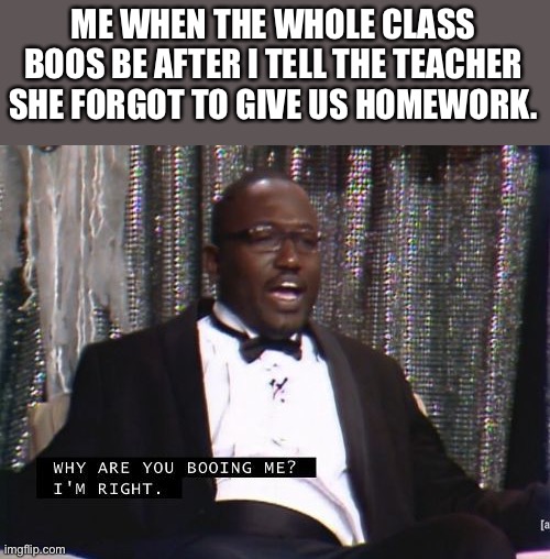 I’m not that kinda person. My friend is tho | ME WHEN THE WHOLE CLASS BOOS BE AFTER I TELL THE TEACHER SHE FORGOT TO GIVE US HOMEWORK. | image tagged in why are you booing me i'm right | made w/ Imgflip meme maker