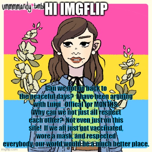 Use the tag "ImgflipSupports" to make your statement | HI IMGFLIP; Can we not go back to the peaceful days?  I have been arguing with Luigi_Offical for MONTHS.  Why can we not just all respect each other?  Not even just on this site!  If we all just got vaccinated, wore a mask, and respected everybody, our world would be a much better place. | image tagged in picrew,imgflipsupports | made w/ Imgflip meme maker