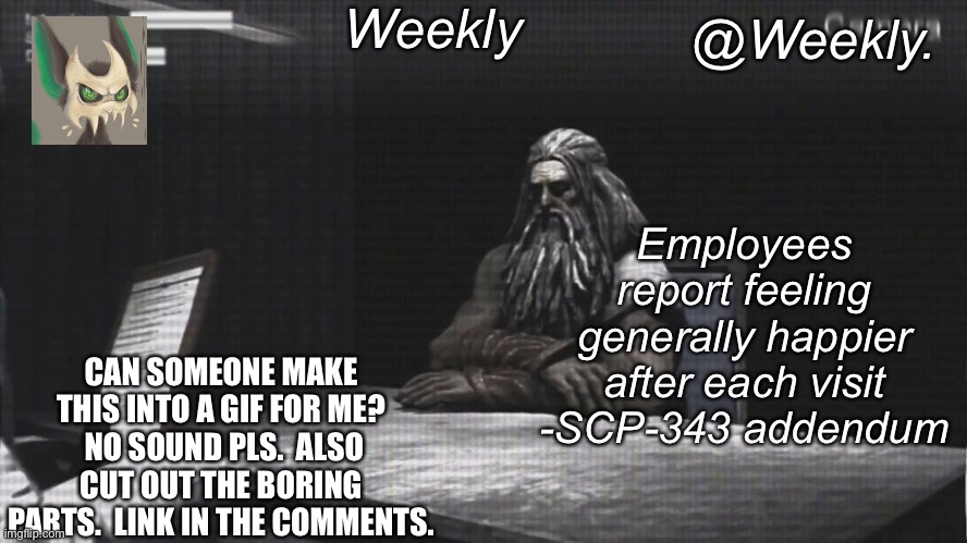 Weekly’s SCP-343 temp | CAN SOMEONE MAKE THIS INTO A GIF FOR ME?  NO SOUND PLS.  ALSO CUT OUT THE BORING PARTS.  LINK IN THE COMMENTS. | image tagged in weekly s scp-343 temp | made w/ Imgflip meme maker