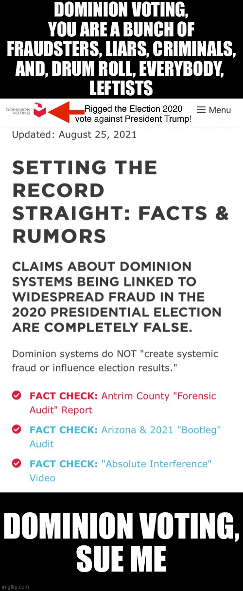 Dominion voting, sue me! | DOMINION VOTING,
YOU ARE A BUNCH OF
FRAUDSTERS, LIARS, CRIMINALS,
AND, DRUM ROLL, EVERYBODY, 
LEFTISTS; DOMINION VOTING,
SUE ME | image tagged in election fraud,voter fraud,election 2020,president trump,joe biden,democrat party | made w/ Imgflip meme maker