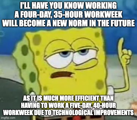 Work in the Future | I'LL HAVE YOU KNOW WORKING A FOUR-DAY, 35-HOUR WORKWEEK WILL BECOME A NEW NORM IN THE FUTURE; AS IT IS MUCH MORE EFFICIENT THAN HAVING TO WORK A FIVE-DAY, 40-HOUR WORKWEEK DUE TO TECHNOLOGICAL IMPROVEMENTS | image tagged in memes,i'll have you know spongebob,work,memes | made w/ Imgflip meme maker