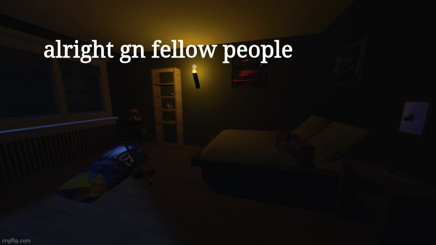 night gamers | alright gn fellow people; You can't feel the heat until you hold your hand over the flame
You have to cross the line just to remember where it lays
You won't know your worth now, son, until you take a hit
And you won't find the beat until you lose yourself in it
That's why we won't back down
We won't run and hide
Yeah, 'cause these are the things that we can't deny
I'm passing over you like a satellite
So catch me if I fall
That's why you stick to your game plans and party lines
But at night we're conspiring by candlelight
We are the orphans of the American Dreams
Oh, shine your light on me
You can't fill your cup until you empty all it has
You can't understand what lays ahead
If you don't understand the past
You'll never learn to fly now
'Til you're standing at the cliff
And you cant truly love until you've given up on it
That's why we won't back down
We won't run and hide
Yeah, 'cause these are the things that we can't deny
I'm passing over you like a satellite
So catch me if I fall
That's why we stick to your game plans and party lines
But at night we're conspiring by candlelight
We are the orphans of the American Dream
So shine your light on me
She told me she that she'd never face the world again
So I offered up a plan
We'll sneak out while they sleep
And sail off in the night
We'll come clean and start over
The rest of our lives
When we're gone, we'll stay gone
Out of sight, out of mind
It's not too late, we have the rest of our lives
We'll sneak out while they sleep
And sail off in the night (we have the rest of our lives)
We'll come clean and start over
The rest of our lives
When we're gone, we'll stay gone
Out of sight, out of mind (we have the rest of our lives)
It's not too late, we have the rest of our lives
The rest of our lives
Because we won't back down
We won't run and hide
Yeah, 'cause these are the things that we can't deny
I'm passing over you like a satellite
So catch me if I fall
That's why we stick to your game plans and party lines
But at night we're conspiring by candlelight
We are the orphans of the American Dream
So shine your light on me (shine your light on me)
No we won't back down
We won't run and hide
Yeah, 'cause these are the things that we can't deny (shine your light on me)
I'm passing over you like a satellite
'Cause these are the things that we can't deny, no
This is a life that you can't deny us now | image tagged in night gamers | made w/ Imgflip meme maker