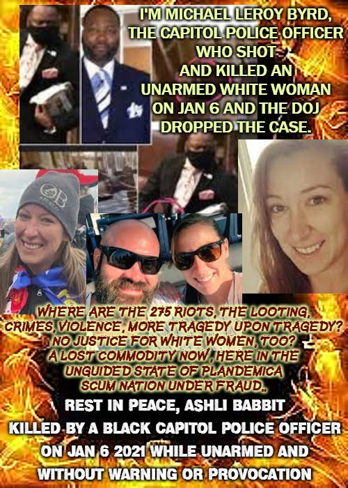 B.L.M. "Babbitt's Life Mattered" | I'M MICHAEL LEROY BYRD,

THE CAPITOL POLICE OFFICER
WHO SHOT AND KILLED AN
UNARMED WHITE WOMAN
ON JAN 6 AND THE DOJ
DROPPED THE CASE. WHERE ARE THE 275 RIOTS, THE LOOTING,
CRIMES, VIOLENCE, MORE TRAGEDY UPON TRAGEDY?
NO JUSTICE FOR WHITE WOMEN, TOO?
A LOST COMMODITY NOW, HERE IN THE
UNGUIDED STATE OF PLANDEMICA
SCUM NATION UNDER FRAUD.. REST IN PEACE, ASHLI BABBIT
KILLED BY A BLACK CAPITOL POLICE OFFICER
ON JAN 6 2021 WHILE UNARMED AND
WITHOUT WARNING OR PROVOCATION | image tagged in repost,justice,blurry colors,rest in peace | made w/ Imgflip meme maker
