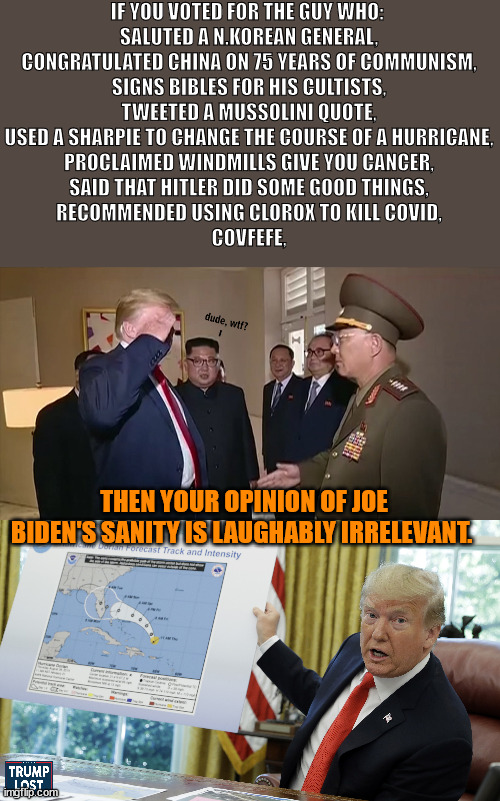 Joe is doing a spectacular job. | IF YOU VOTED FOR THE GUY WHO: 
SALUTED A N.KOREAN GENERAL,
CONGRATULATED CHINA ON 75 YEARS OF COMMUNISM,
SIGNS BIBLES FOR HIS CULTISTS,
TWEETED A MUSSOLINI QUOTE,
USED A SHARPIE TO CHANGE THE COURSE OF A HURRICANE,
PROCLAIMED WINDMILLS GIVE YOU CANCER,
SAID THAT HITLER DID SOME GOOD THINGS,
RECOMMENDED USING CLOROX TO KILL COVID,
COVFEFE, THEN YOUR OPINION OF JOE BIDEN'S SANITY IS LAUGHABLY IRRELEVANT. | image tagged in president biden,covfefe | made w/ Imgflip meme maker
