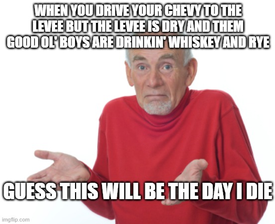 Guess I'll die  | WHEN YOU DRIVE YOUR CHEVY TO THE LEVEE BUT THE LEVEE IS DRY AND THEM GOOD OL' BOYS ARE DRINKIN' WHISKEY AND RYE; GUESS THIS WILL BE THE DAY I DIE | image tagged in guess i'll die | made w/ Imgflip meme maker