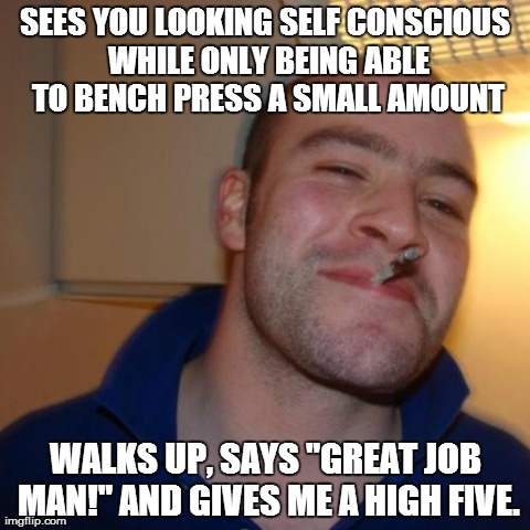 Good Guy Greg Meme | SEES YOU LOOKING SELF CONSCIOUS WHILE ONLY BEING ABLE TO BENCH PRESS A SMALL AMOUNT WALKS UP, SAYS "GREAT JOB MAN!" AND GIVES ME A HIGH FIVE | image tagged in memes,good guy greg,AdviceAnimals | made w/ Imgflip meme maker