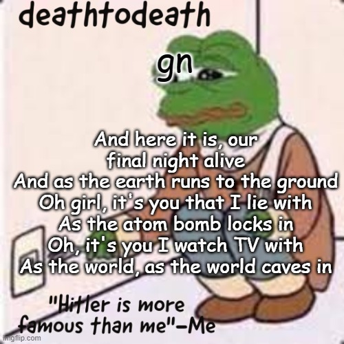 deathtodeath template | gn; And here it is, our final night alive
And as the earth runs to the ground
Oh girl, it's you that I lie with
As the atom bomb locks in
Oh, it's you I watch TV with
As the world, as the world caves in | image tagged in deathtodeath template | made w/ Imgflip meme maker