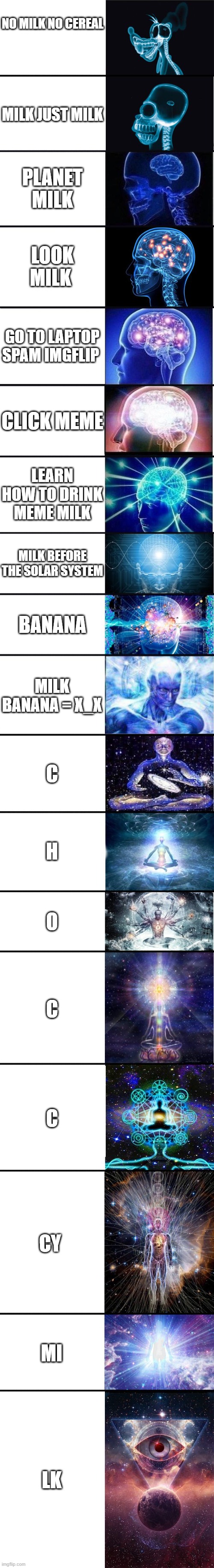 expanding brain: 9001 |  NO MILK NO CEREAL; MILK JUST MILK; PLANET MILK; LOOK MILK; GO TO LAPTOP SPAM IMGFLIP; CLICK MEME; LEARN HOW TO DRINK MEME MILK; MILK BEFORE THE SOLAR SYSTEM; BANANA; MILK BANANA = X_X; C; H; O; C; C; CY; MI; LK | image tagged in expanding brain 9001 | made w/ Imgflip meme maker