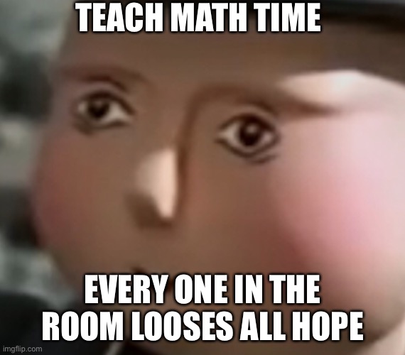 TEACH MATH TIME; EVERY ONE IN THE ROOM LOOSES ALL HOPE | image tagged in help | made w/ Imgflip meme maker
