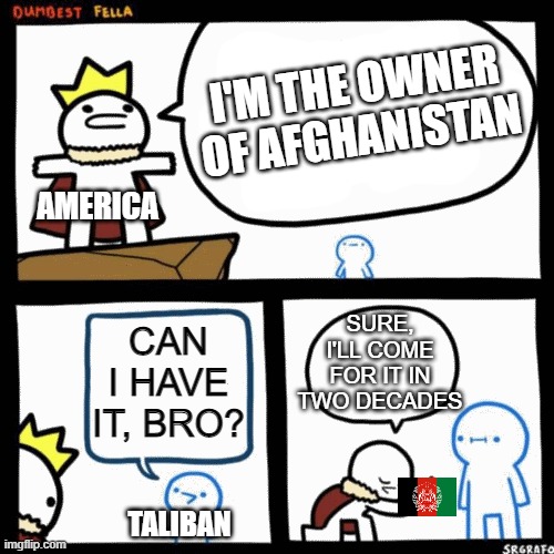 what happened in a nutshell | I'M THE OWNER OF AFGHANISTAN; AMERICA; SURE, I'LL COME FOR IT IN TWO DECADES; CAN I HAVE IT, BRO? TALIBAN | image tagged in i'm the dumbest man alive | made w/ Imgflip meme maker