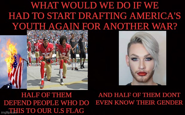 this is a scary thought | WHAT WOULD WE DO IF WE HAD TO START DRAFTING AMERICA'S YOUTH AGAIN FOR ANOTHER WAR? HALF OF THEM DEFEND PEOPLE WHO DO THIS TO OUR U.S FLAG; AND HALF OF THEM DONT EVEN KNOW THEIR GENDER | image tagged in wide black blank meme template,conservatives,liberals,military,world war 3,democratic party | made w/ Imgflip meme maker